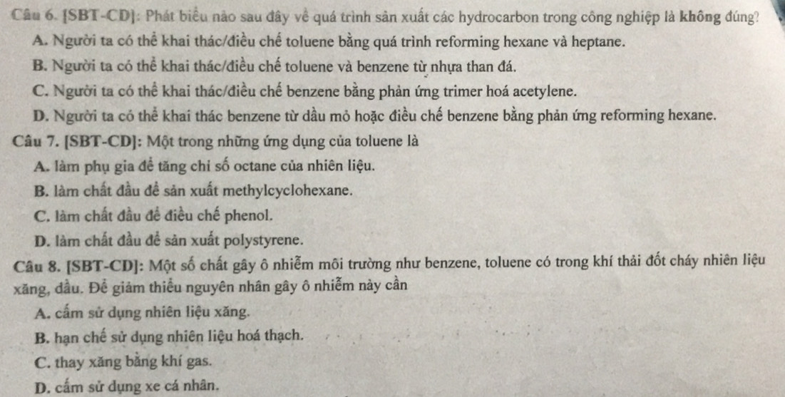 [SBT-CD]: Phát biểu nào sau đây về quá trình sản xuất các hydrocarbon trong công nghiệp là không đúng?
A. Người ta có thể khai thác/điều chế toluene bằng quá trình reforming hexane và heptane.
B. Người ta có thể khai thác/điều chế toluene và benzene từ nhựa than đá.
C. Người ta có thể khai thác/điều chế benzene bằng phản ứng trimer hoá acetylene.
D. Người ta có thể khai thác benzene từ dầu mỏ hoặc điều chế benzene bằng phản ứng reforming hexane.
Câu 7. [SBT-CD]: Một trong những ứng dụng của toluene là
A. làm phụ gia để tăng chỉ số octane của nhiên liệu.
B. làm chất đầu đề sản xuất methylcyclohexane.
C. làm chất đầu đề điều chế phenol.
D. làm chất đầu để sản xuất polystyrene.
Câu 8. [SBT-CD]: Một số chất gây ô nhiễm môi trường như benzene, toluene có trong khí thải đốt cháy nhiên liệu
xăng, đầu. Để giảm thiểu nguyên nhân gây ô nhiễm này cần
A. cấm sử dụng nhiên liệu xăng.
B. hạn chế sử dụng nhiên liệu hoá thạch.
C. thay xăng bằng khí gas.
D. cấm sử dụng xe cá nhân.