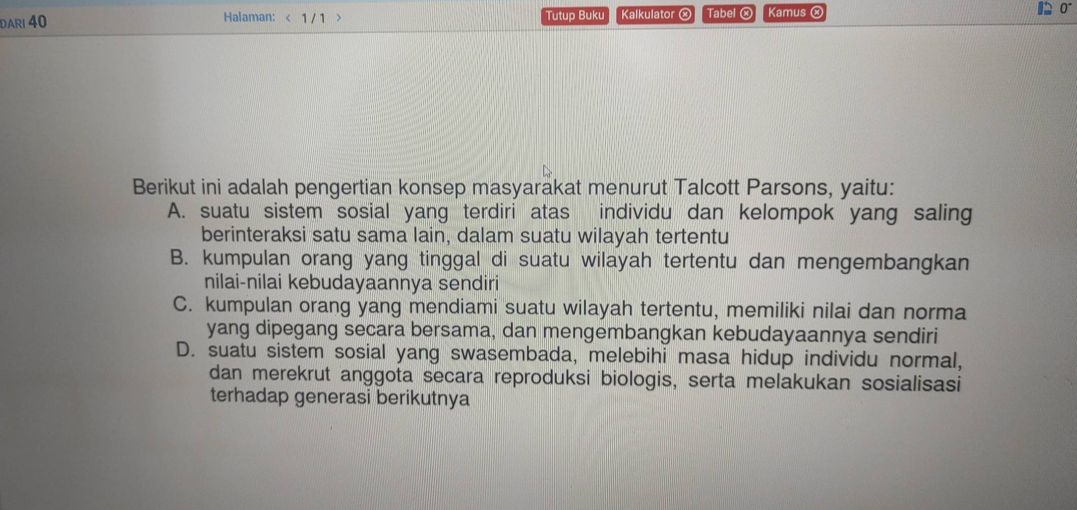 DARI 40 1 / 1 Tutup Buku Kalkulator ⓧ Tabel ⓧ Kamus ② 0°
Halaman: <
Berikut ini adalah pengertian konsep masyarakat menurut Talcott Parsons, yaitu:
 A. suatu sistem sosial yang terdiri atas individu dan kelompok yang saling
berinteraksi satu sama lain, dalam suatu wilayah tertentu
B. kumpulan orang yang tinggal di suatu wilayah tertentu dan mengembangkan
nilai-nilai kebudayaannya sendiri
C. kumpulan orang yang mendiami suatu wilayah tertentu, memiliki nilai dan norma
yang dipegang secara bersama, dan mengembangkan kebudayaannya sendiri
D. suatu sistem sosial yang swasembada, melebihi masa hidup individu normal,
dan merekrut anggota secara reproduksi biologis, serta melakukan sosialisasi
terhadap generasi berikutnya