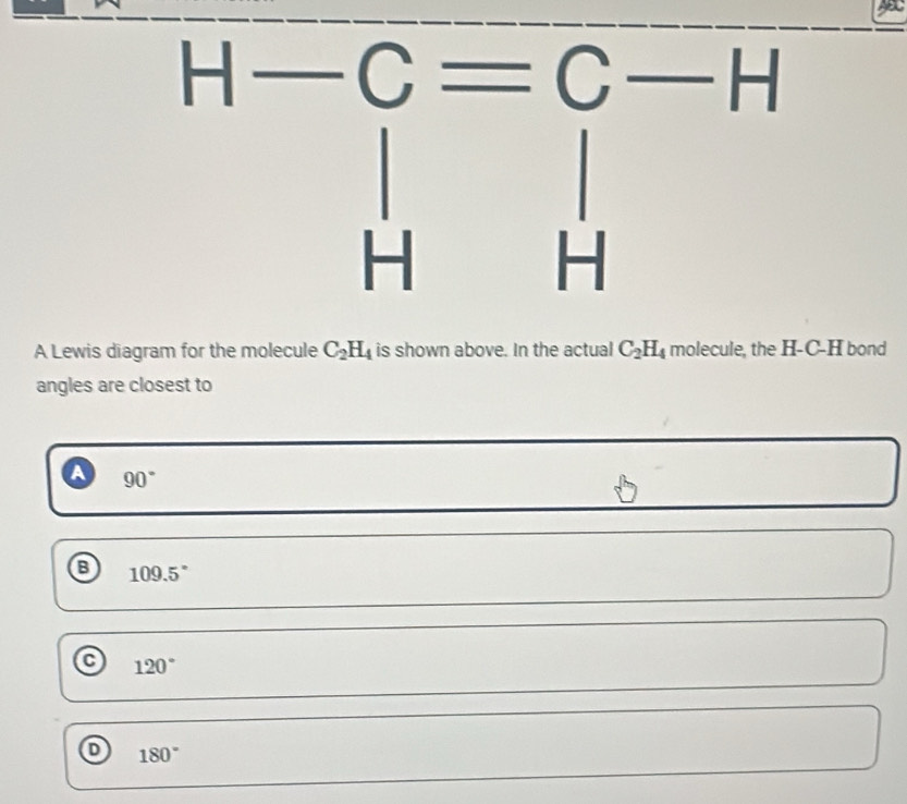 A Lewis diagram for the molecule C_2H_4 is shown above. In the actual C_2H_4 molecule, the H-C-H bond
angles are closest to
a 90°
B 109.5°
120°
D 180°