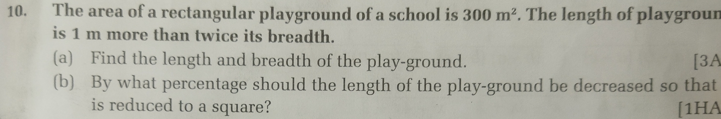 The area of a rectangular playground of a school is 300m^2. The length of playgroun 
is 1 m more than twice its breadth. 
(a) Find the length and breadth of the play-ground. [3A 
(b) By what percentage should the length of the play-ground be decreased so that 
is reduced to a square? [1HA