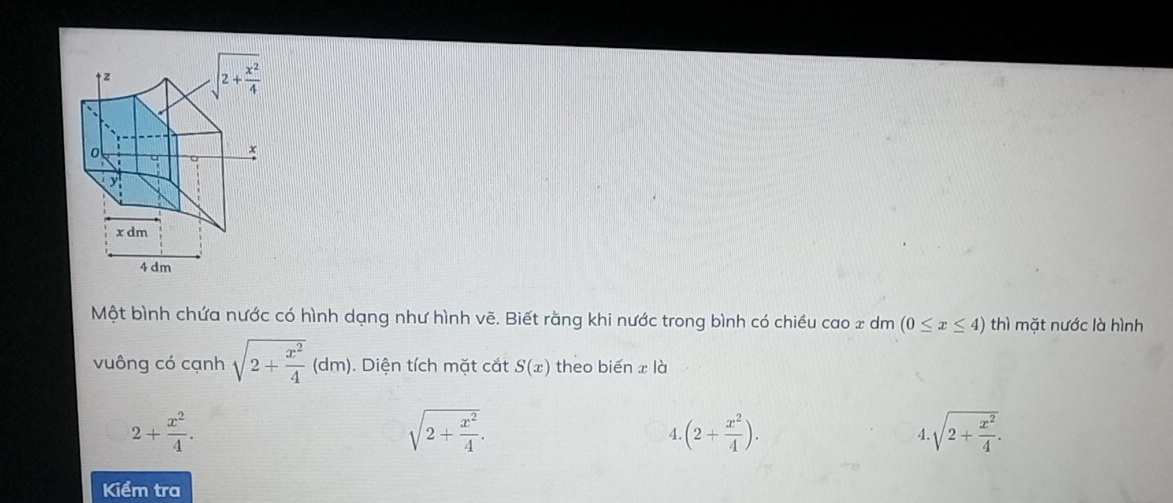 Một bình chứa nước có hình dạng như hình vẽ. Biết rằng khi nước trong bình có chiều cao 2 dm (0≤ x≤ 4) thì mặt nước là hình
vuông có cạnh sqrt(2+frac x^2)4(dm).. Diện tích mặt cắt S(x) theo biến x là
2+ x^2/4 .
sqrt(2+frac x^2)4.
4 (2+ x^2/4 ).
4 sqrt(2+frac x^2)4.
Kiểm tra