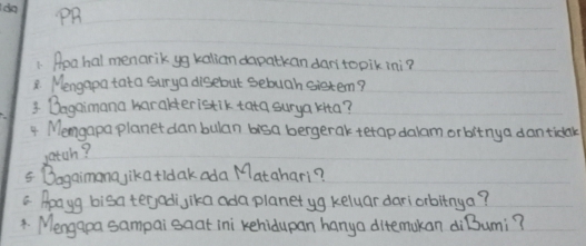 PR 
1. Rea hal menarik yg kalian dapatkan dan'topik ini? 
8. Mengapa tata surya disebut sebuah sistem? 
3 Bagaimana harakteristik tata surya kita? 
4 Memgapa planet danbulan bisa bergerak tetap dalam orbitnya dantidak 
gatch? 
5 Bogaimana jikatidak ada Matahari? 
a Apayg bisa ter,adijika ada planet yg keluar dariorbltnya? 
* Mengapa sampai saat ini kehidupan hanya ditemukan diBumi?