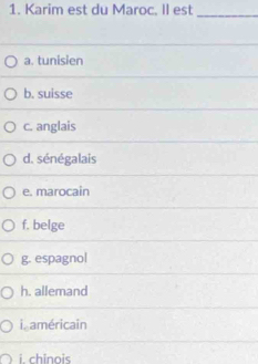 Karim est du Maroc. II est_
a. tunisien
b. suisse
c. anglais
d. sénégalais
e. marocain
f. belge
g. espagno|
h. allemand
i. américain
i chinois