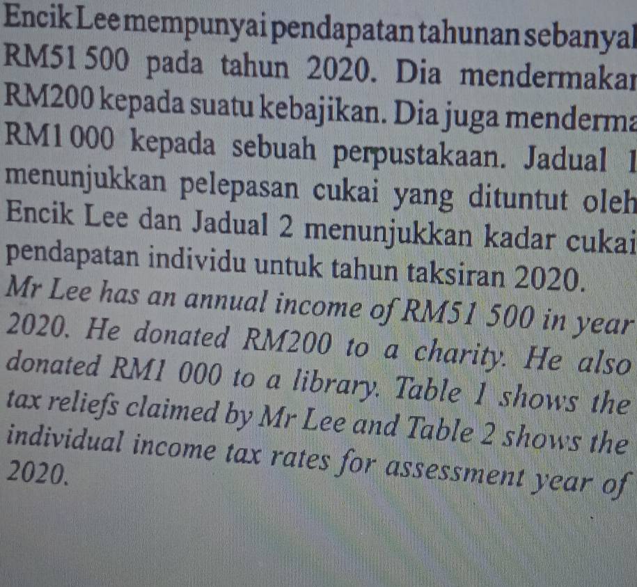 Encik Lee mempunyai pendapatan tahunan sebanyal
RM51 500 pada tahun 2020. Dia mendermakar
RM200 kepada suatu kebajikan. Dia juga menderma
RM1000 kepada sebuah perpustakaan. Jadual I 
menunjukkan pelepasan cukai yang dituntut oleh 
Encik Lee dan Jadual 2 menunjukkan kadar cukai 
pendapatan individu untuk tahun taksiran 2020. 
Mr Lee has an annual income of RM51 500 in year
2020. He donated RM200 to a charity. He also 
donated RM1 000 to a library. Table 1 shows the 
tax reliefs claimed by Mr Lee and Table 2 shows the 
individual income tax rates for assessment year of 
2020.