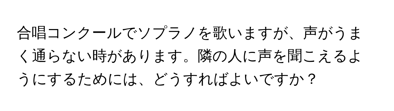 合唱コンクールでソプラノを歌いますが、声がうまく通らない時があります。隣の人に声を聞こえるようにするためには、どうすればよいですか？