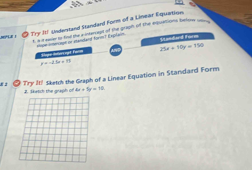 MPLE 1
Try It! Understand Standard Form of a Linear Equation
1. Is it easier to find the x-intercept of the graph of the equations below uing
Standard Form
slope-intercept or standard form? Explain.
Slope-Intercept Form AND
25x+10y=150
y=-2.5x+15
E 2 * Try It! Sketch the Graph of a Linear Equation in Standard Form
2. Sketch the graph of 4x+5y=10.