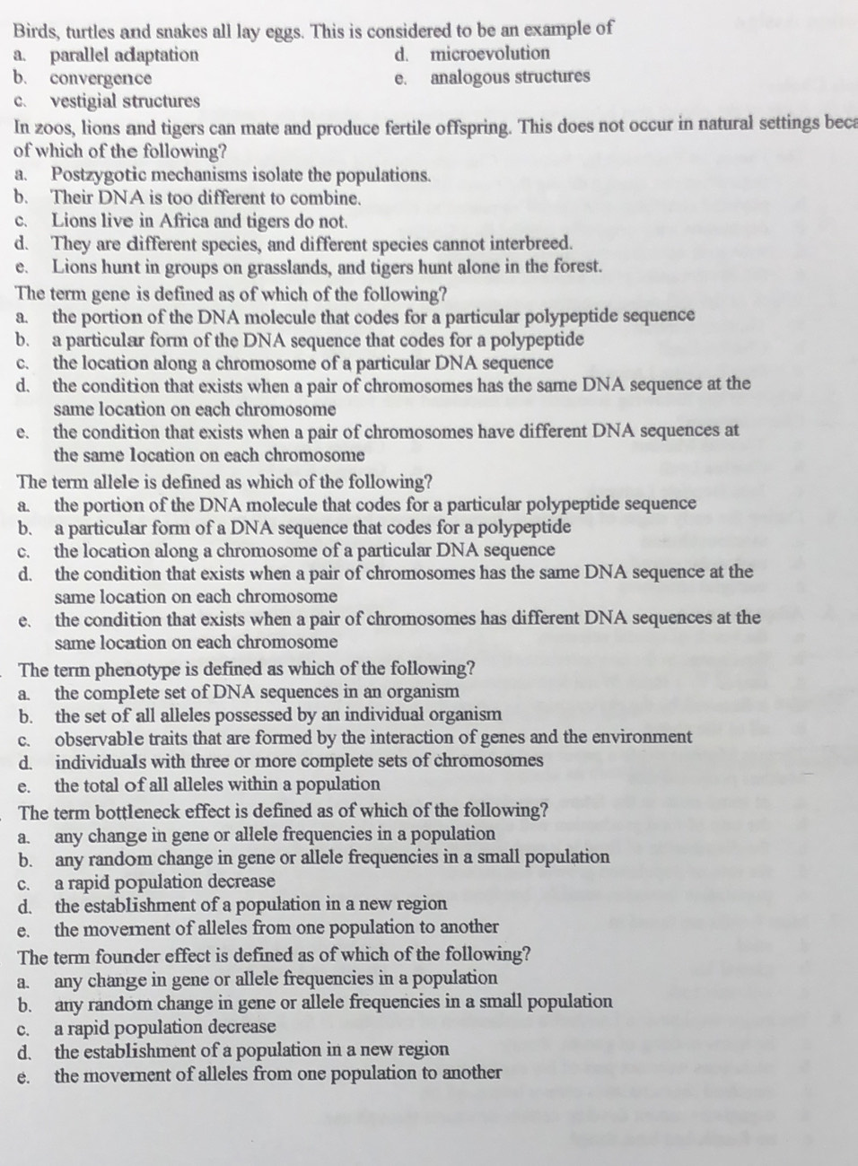 Birds, turtles and snakes all lay eggs. This is considered to be an example of
a. parallel acaptation d. microevolution
b. convergence e. analogous structures
c. vestigial structures
In zoos, lions and tigers can mate and produce fertile offspring. This does not occur in natural settings beca
of which of the following?
a. Postzygotic mechanisms isolate the populations.
b. Their DNA is too different to combine.
c. Lions live in Africa and tigers do not.
d. They are clifferent species, and different species cannot interbreed.
e. Lions hunt in groups on grasslands, and tigers hunt alone in the forest.
The term gene is defined as of which of the following?
a. the portion of the DNA molecule that codes for a particular polypeptide sequence
b. a particular form of the DNA sequence that codes for a polypeptide
c. the location along a chromosome of a particular DNA sequence
d. the condition that exists when a pair of chromosomes has the same DNA sequence at the
same location on each chromosome
e. the condition that exists when a pair of chromosomes have different DNA sequences at
the same 1ocation on each chromosome
The term allele is defined as which of the following?
a. the portion of the DNA molecule that codes for a particular polypeptide sequence
b. a particular form of a DNA sequence that codes for a polypeptide
c. the location along a chromosome of a particular DNA sequence
d. the condition that exists when a pair of chromosomes has the same DNA sequence at the
same location on each chromosome
e. the condition that exists when a pair of chromosomes has different DNA sequences at the
same location on each chromosome
The term phenotype is defined as which of the following?
a. the comp1ete set of DNA sequences in an organism
b. the set of all alleles possessed by an individual organism
c. observable traits that are formed by the interaction of genes and the environment
d. individuals with three or more complete sets of chromosomes
e. the total of all alleles within a population
The term bott1eneck effect is defined as of which of the following?
a. any change in gene or allele frequencies in a population
b. any random change in gene or allele frequencies in a small population
c. a rapid population decrease
d. the estab1ishment of a population in a new region
e. the movernent of alleles from one population to another
The term founder effect is defined as of which of the following?
a. any change in gene or allele frequencies in a population
b. any random change in gene or allele frequencies in a small population
c. a rapid population decrease
d. the establishment of a population in a new region
e. the movernent of alleles from one population to another