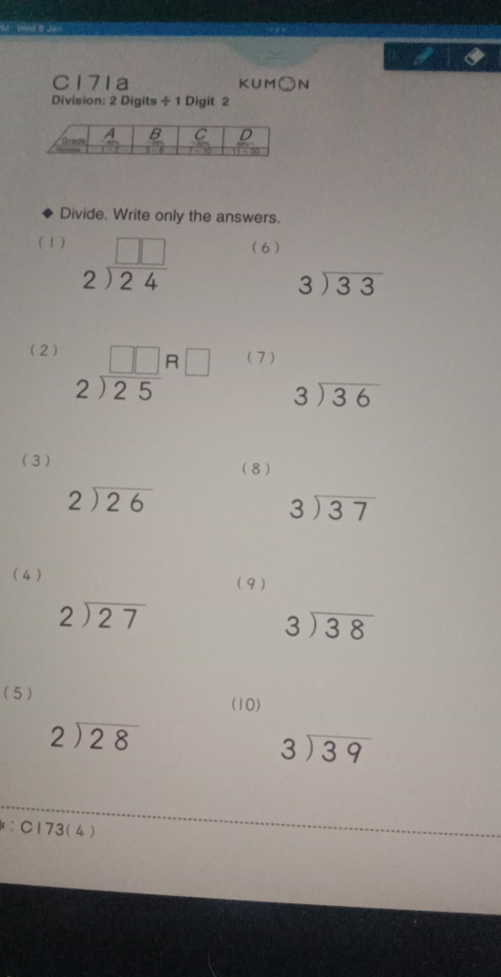 C17Ia KUM )N 
Division: 2 Digits ÷ 1 Digit 2 
Divide. Write only the answers. 
(1) (6 )
beginarrayr □ □  2encloselongdiv 24endarray
beginarrayr 3encloselongdiv 33endarray
(2)
beginarrayr □ □  2encloselongdiv 25endarray beginarrayr R□  endarray
(7)
beginarrayr 3encloselongdiv 36endarray
(3 ) 
(8)
beginarrayr 2encloselongdiv 26endarray
beginarrayr 3encloselongdiv 37endarray
4 ) ( 9 )
beginarrayr 2encloselongdiv 27endarray
beginarrayr 3encloselongdiv 38endarray
( 5 ) 
(10)
beginarrayr 2encloselongdiv 28endarray
beginarrayr 3encloselongdiv 39endarray
:C173(4)