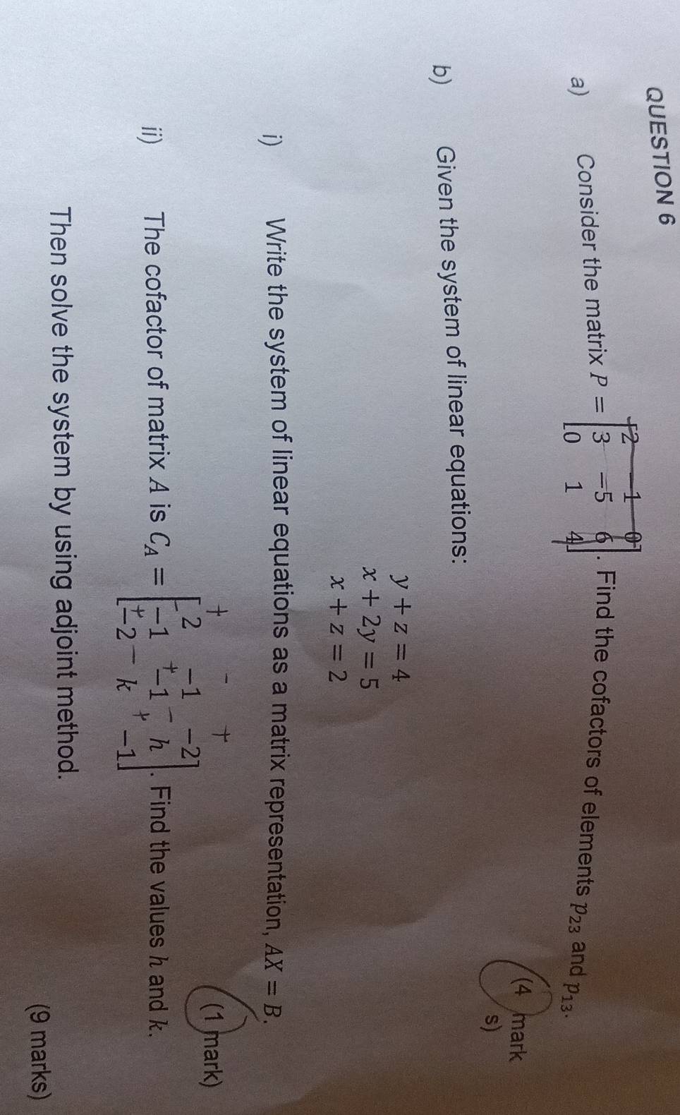 Consider the matrix P=beginbmatrix 2&1&0 3&-5&6 0&1&4endbmatrix. Find the cofactors of elements p_23 and
p_13. 
(4 mark 
s) 
b) Given the system of linear equations:
y+z=4
x+2y=5
x+z=2
i) Write the system of linear equations as a matrix representation, AX=B. 
+ 

(1 mark) 
ii) The cofactor of matrix A is C_A=beginbmatrix -2&-1&-2 -1&-1&h -2&-k&-1endbmatrix. . Find the values h and k. 
Then solve the system by using adjoint method. 
(9 marks)