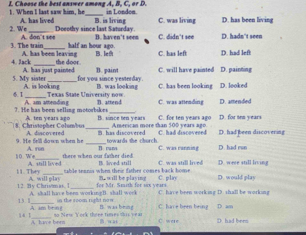 Choose the best answer among A, B, C, or D.
1. When I last saw him, he _in London.
A. has lived B. is living C. was living D. has been living
2. We_ Dorothy since last Saturday.
A. don't see B. haven't seen C. didn't see D. hadn't seen
3. The train_ half an hour ago.
A. has been leaving B. left C. has left D. had left
4. Jack _the door.
A. has just painted B. paint C. will have painted D. painting
5. My sister _for you since yesterday.
A. is looking B. was looking C. has been looking D. looked
6. I _Texas State University now.
A. am attending B. attend C. was attending D. attended
7. He has been selling motorbikes_
A. ten years ago B. since ten years C. for ten years ago D. for ten years
8. Christopher Columbus_ American more than 500 years ago.
A. discovered B. has discovered C. had discovered D. had been discovering
9. He fell down when he _towards the church.
A. run B: runs C. was running D. had run
10. We_ there when our father died
A. still lived B. lived still C. was still lived D. were still living
11. They _table tennis when their father comes back home.
A. will play B. will be playing C. play D. would play
12. By Christmas, I _for Mr. Smith for six years.
A. shall have been workingB. shall work C. have been working D. shall be working
13 I_ in the room right now
A. am being B. was being C. have been being D am
14 I_ to New York three times this year
A. have been B was C were D. had been