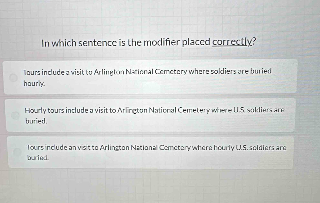 In which sentence is the modifier placed correctly?
Tours include a visit to Arlington National Cemetery where soldiers are buried
hourly.
Hourly tours include a visit to Arlington National Cemetery where U.S. soldiers are
buried.
Tours include an visit to Arlington National Cemetery where hourly U.S. soldiers are
buried.