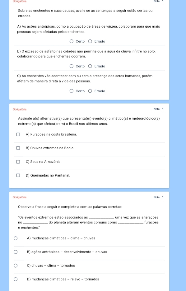 Obrigatória
Nota:
Sobre as enchentes e suas causas, avalie se as sentenças a seguir estão certas ou
erradas.
A) As ações antrópicas, como a ocupação de áreas de várzea, colaboram para que mais
pessoas sejam afetadas pelas enchentes.
Certo Errado
B) O excesso de asfalto nas cidades não permite que a água da chuva infiltre no solo,
colaborando para que enchentes ocorram.
Certo Errado
C) As enchentes vão acontecer com ou sem a presença dos seres humanos, porém
afetam de maneira direta a vida das pessoas.
Certo Errado
Obrigatória Nota: 1
Assinale a(s) alternativa(s) que apresenta(m) evento(s) climático(s) e meteorológico(s)
extremo(s) que afetou(aram) o Brasil nos últimos anos.
A) Furacões na costa brasileira.
B) Chuvas extremas na Bahia.
C) Seca na Amazônia.
D) Queimadas no Pantanal.
Obrigatória Nota: 1
Observe a frase a seguir e complete-a com as palavras corretas:
*Os eventos extremos estão associados às _uma vez que as alterações
no do planeta alteram eventos comuns como _furações
e enchentes."
A) mudanças climáticas - clima - chuvas
_
B) ações antrópicas - desenvolvimento - chuvas
_
C) chuvas - clima - tornados
_
D) mudanças climáticas - relevo - tornados