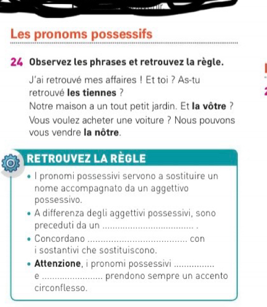 Les pronoms possessifs 
24 Observez les phrases et retrouvez la règle. 
J'ai retrouvé mes affaires ! Et toi ? As-tu 
retrouvé les tiennes ? 
Notre maison a un tout petit jardin. Et la vôtre ? 
Vous voulez acheter une voiture ? Nous pouvons 
vous vendre la nôtre.