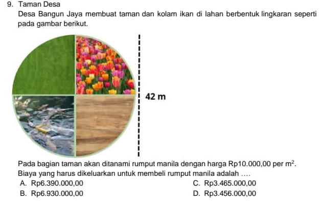 Taman Desa
Desa Bangun Jaya membuat taman dan kolam ikan di lahan berbentuk lingkaran seperti
pada gambar berikut.
Pada bagian taman akan ditanami rumput manila dengan harga Rp10.000,00 per m^2. 
Biaya yang harus dikeluarkan untuk membeli rumput manila adalah ....
A. Rp6.390.000,00 C. Rp3.465.000,00
B. Rp6.930.000,00 D. Rp3.456.000,00