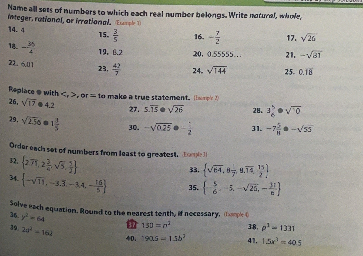 Name all sets of numbers to which each real number belongs. Write natural, whole, 
integer, rational, or irrational. (Example 1) 
14. 4 - 7/2 
15.  3/5  16. 17. sqrt(26)
18. - 36/4 
19. 8.2 20. 0.55555… 21. -sqrt(81)
22. 6.01
23.  42/7  24. sqrt(144) 25. 0.overline 18
Replace ● with , , or = to make a true statement. (Example 2) 
26. sqrt(17)· 4.2
27. 5.overline 15· sqrt(26) 28. 3 5/6 · sqrt(10)
29, sqrt(2.56) 1 3/5 
30. -sqrt(0.25)· - 1/2  31. -7 5/8 · -sqrt(55)
Order each set of numbers from least to greatest. (Example 3) 
33.  sqrt(64),8 1/7 ,8.overline 14, 15/2 
32.  2.overline 71,2 3/4 ,sqrt(5), 5/2   - 5/6 ,-5,-sqrt(26),- 31/6 
34.  -sqrt(11),-3.overline 3,-3.4,- 16/5 
35. 
Solve each equation. Round to the nearest tenth, if necessary. (Example 4) 
36. y^2=64
39. 2d^2=162
130=n^2
38. p^3=1331
40. 190.5=1.5b^2 41. 1.5x^3=40.5