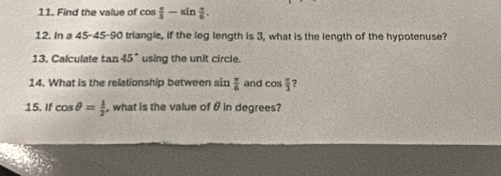 Find the value of cos  π /3 -sin  π /6 . 
12. In a V_ 5 - 45 - 90 triangle, if the leg length is 3, what is the length of the hypotenuse? 
13. Calculate tan 45° using the unit circle. 
14. What is the relationship between six 1 π /6  and cos  π /3  2 
15. If cos θ = 1/2  , what is the value of θ in degrees?