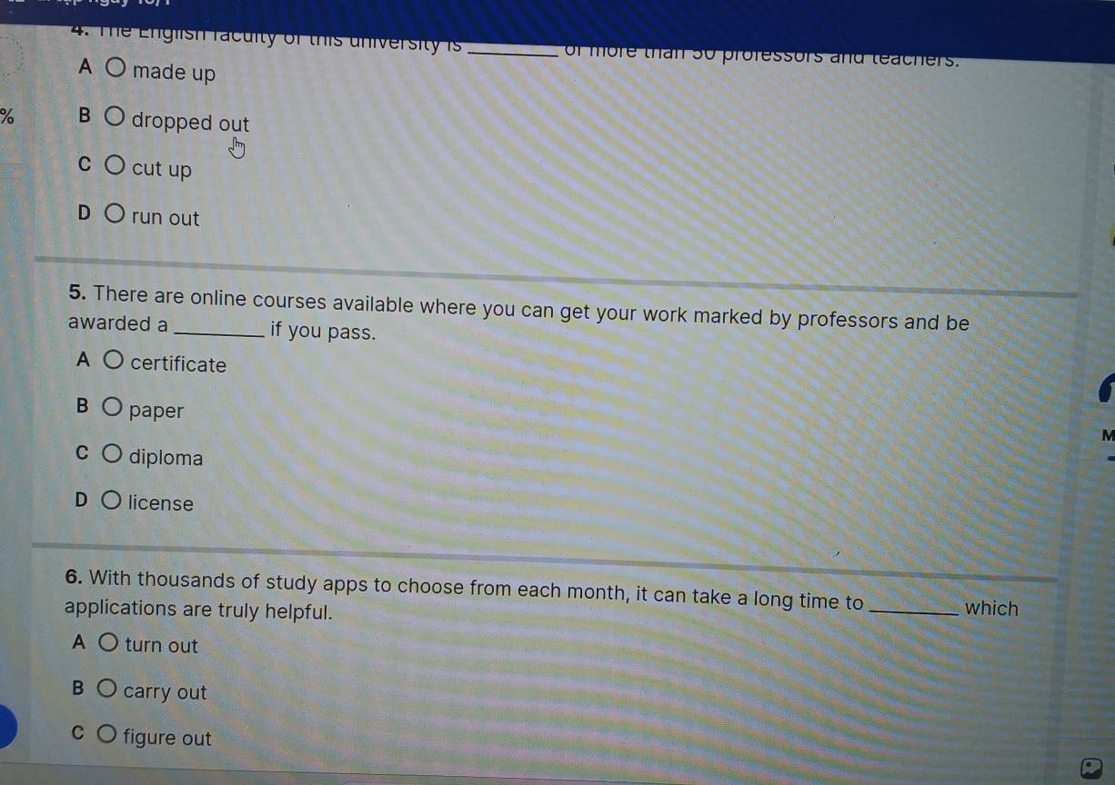 The English racuity of this university is _of more than so professors and teachers.
A ○ made up
% B dropped out
C cut up
D run out
5. There are online courses available where you can get your work marked by professors and be
awarded a _if you pass.
A certificate
B paper
M
C diploma
license
6. With thousands of study apps to choose from each month, it can take a long time to
applications are truly helpful.
_which
A ○ turn out
B O carry out
c Ofigure out