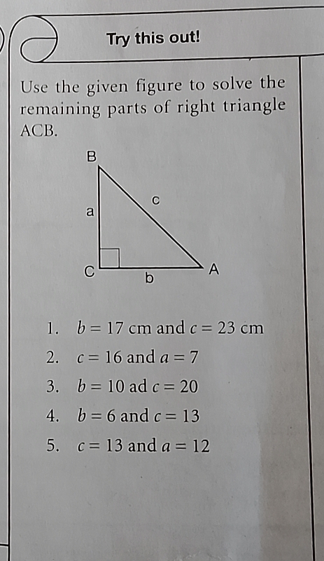 Try this out! 
Use the given figure to solve the 
remaining parts of right triangle
ACB. 
1. b=17cm and c=23cm
2. c=16 and a=7
3. b=10 ad c=20
4. b=6 and c=13
5. c=13 and a=12