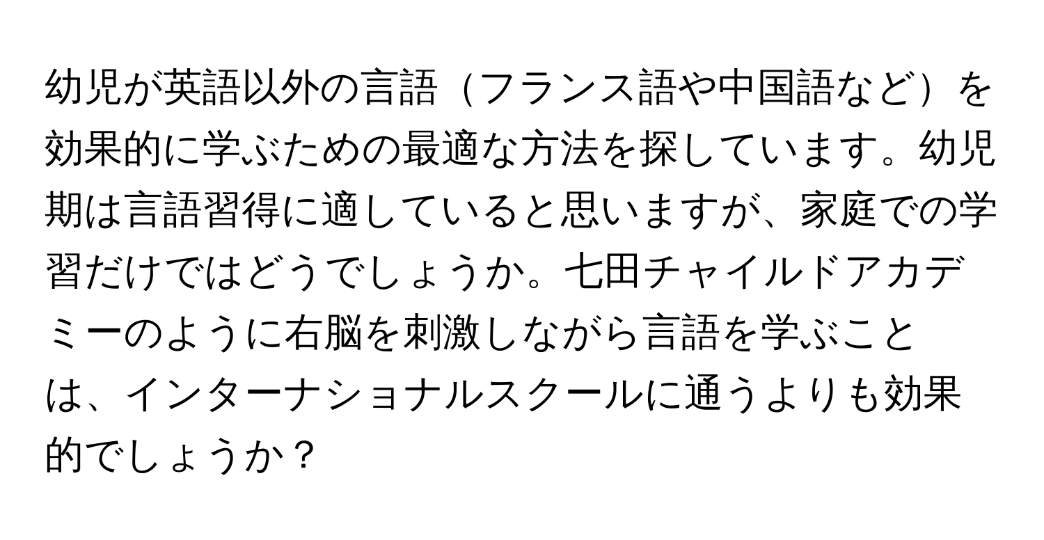 幼児が英語以外の言語フランス語や中国語などを効果的に学ぶための最適な方法を探しています。幼児期は言語習得に適していると思いますが、家庭での学習だけではどうでしょうか。七田チャイルドアカデミーのように右脳を刺激しながら言語を学ぶことは、インターナショナルスクールに通うよりも効果的でしょうか？