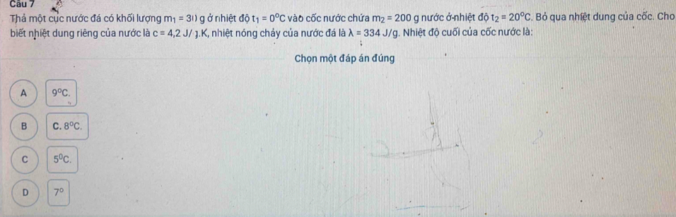 Thả một cục nước đá có khối lượng m_1=3l)g ở nhiệt độ t_1=0°C vào cốc nước chứa m_2=200g nước ở nhiệt dhat Qt_2=20°C. Bỏ qua nhiệt dung của cốc. Chơ
biết nhiệt dung riêng của nước là c=4, 2J/J. K %, nhiệt nóng chảy của nước đá là lambda =334J/g. Nhiệt độ cuối của cốc nước là:
Chọn một đáp án đúng
A 9°C.
B C. 8°C.
C 5^0C.
D 7°