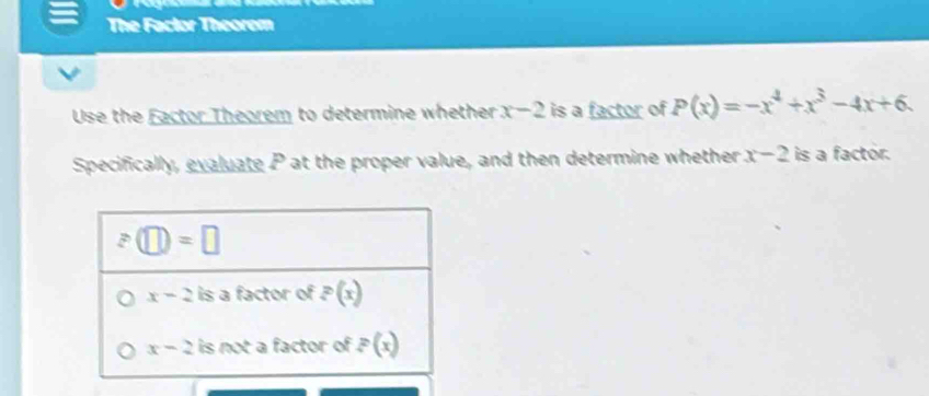 The Factor Theorem
Use the Eactor Theorem to determine whether x-2 is a factor of P(x)=-x^4+x^3-4x+6.
Specifically, evaluate P at the proper value, and then determine whether x-2 is a factor.