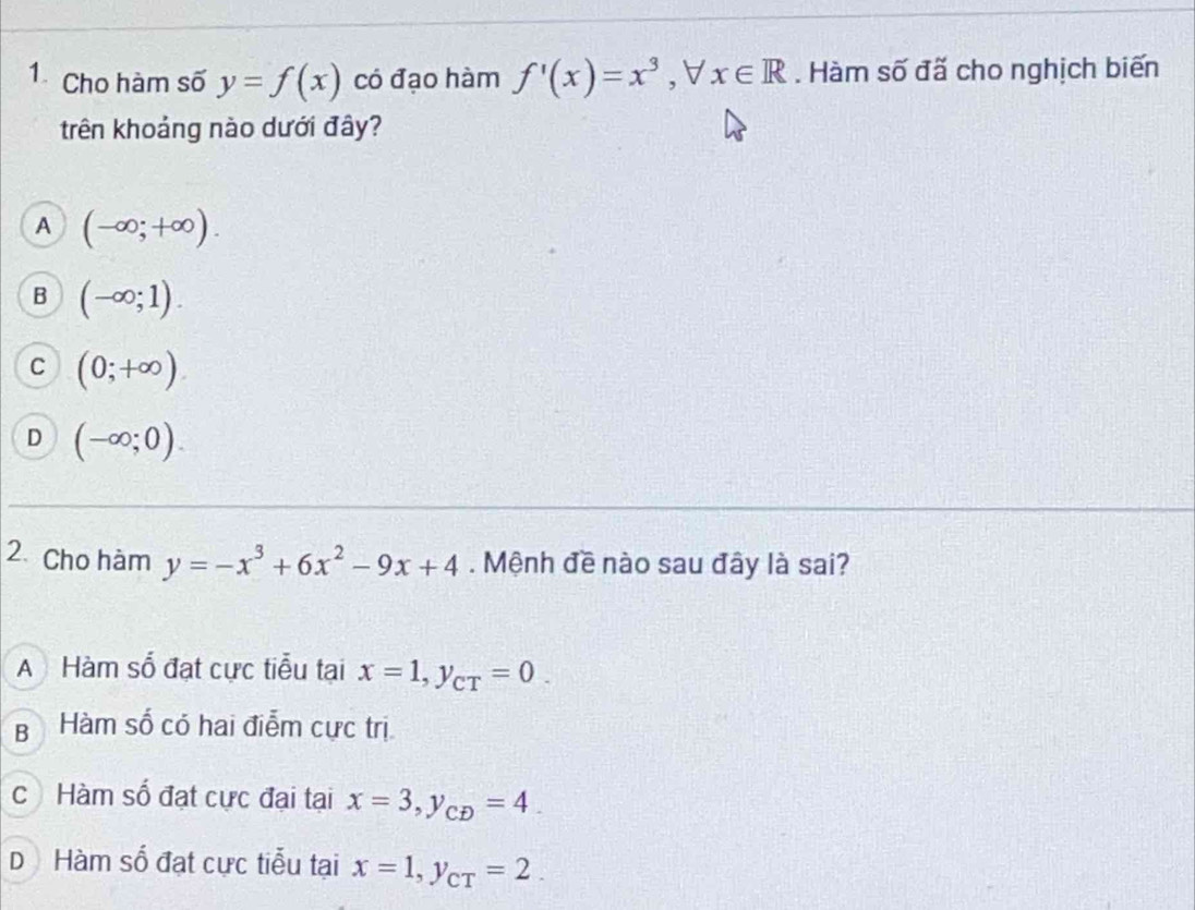 Cho hàm số y=f(x) có đạo hàm f'(x)=x^3 ,∀ x∈ R. Hàm số đã cho nghịch biến
trên khoảng nào dưới đây?
A (-∈fty ;+∈fty ).
B (-∈fty ;1).
C (0;+∈fty ).
D (-∈fty ;0). 
2. Cho hàm y=-x^3+6x^2-9x+4. Mệnh đề nào sau đây là sai?
A Hàm số đạt cực tiểu tại x=1, y_CT=0.
B Hàm số có hai điễm cực trị
cHàm số đạt cực đại tại x=3, y_CD=4.
D Hàm số đạt cực tiễu tại x=1, y_CT=2.