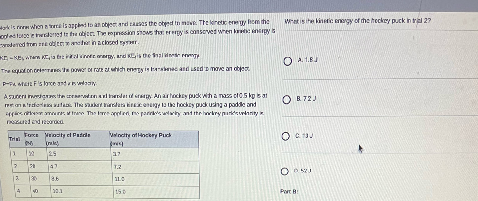 Work is done when a force is applied to an object and causes the object to move. The kinetic energy from the What is the kinetic energy of the hockey puck in trial 2?
applied force is transferred to the object. The expression shows that energy is conserved when kinetic energy is
ransferred from one object to another in a closed system.
KE_1=KE_1 , where KE; is the initial kinetic energy, and KE; is the final kinetic energy.
A. 1.8 J
The equation determines the power or rate at which energy is transferred and used to move an object.
P=F where F is force and v is velocity.
A student investigates the conservation and transfer of energy. An air hockey puck with a mass of 0.5 kg is at B. 7.2 J
rest on a frictionless surface. The student transfers kinetic energy to the hockey puck using a paddle and
applies different amounts of force. The force applied, the paddle's velocity, and the hockey puck's velocity is
measured and recorded.
C. 13 J
D. 52 J
Part B: