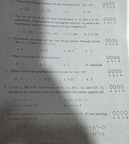 What is the distance between the two intercepts of 5x-2y=10 d
a. sqrt(21) b. sqrt(29) c. 7 d. 10
2. The two points A and B have coordinates (a,2) and (-3,b), 
respectively. If the midpoint of line segment AB is (2,-9) , what is the
coordinate of point C if line segment AC has a midpoint B?
a. (7,-20) b. (-13,-42) c. (17,24) d. (-7,20)
3. Determine the slope of the line which passes through points
(-4b,3c-a) and (2a,2b+3c).
a. 2 b. 0.5 c. -0.5 d. -2
4. What is the slope of a horizontal line?
B b c d
a. -1 b. 0 c. 1 d. undefined
5. What is the slope perpendicular to the line 2x+8y=10
b c d
a. −4 b. -0.25 c. 0.25 d. 4
6. Given △ ABC with coordinates A(-4,-3), B(0,-1) , and C(4,7), 0000
determine the equation of the line that contains the median segment AD. a b c d
a. y=x+1 c. y=-0.5x-2
b. y=-0.5x-5 d. y=x+4
7. Find the equation of the circle whose center is at (9,-8) and passing
through point (5,-5).
a. (x+9)^2+(y-8)^2=5 c. (x-9)^2+(y+8)^2=25
b. (x+9)^2+(y-8)^2=25 d. (x-9)^2+(y+8)^2=5