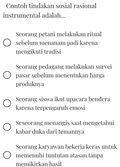 Contoh tindakan sosial rasional
instrumental adalah...
Seorang petani melakukan ritual
sebelum menanam padi karena
mengikuti tradisi
Seorang pedagang melakukan survei
pasar sebelum menentukan harga
produknya
Seorang siswa ikut upacara bendera
karena terpengaruh emosi
Seseorang menangis saat mengetahui
kabar duka dari temannya
Seorang karyawan bekerja keras untuk
memenuhi tuntutan atasan tanpa
memikirkan hasil