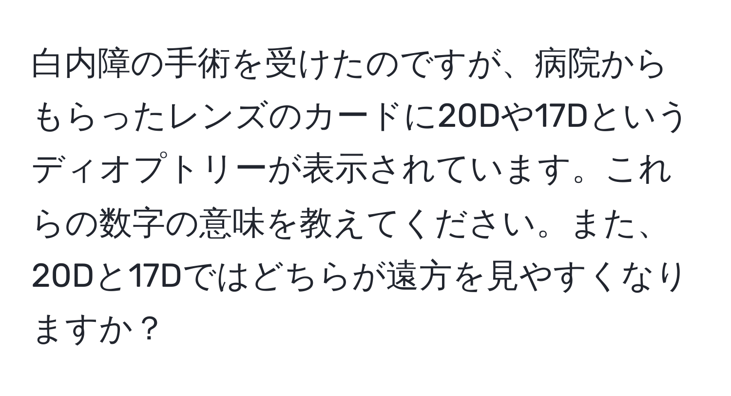 白内障の手術を受けたのですが、病院からもらったレンズのカードに20Dや17Dというディオプトリーが表示されています。これらの数字の意味を教えてください。また、20Dと17Dではどちらが遠方を見やすくなりますか？