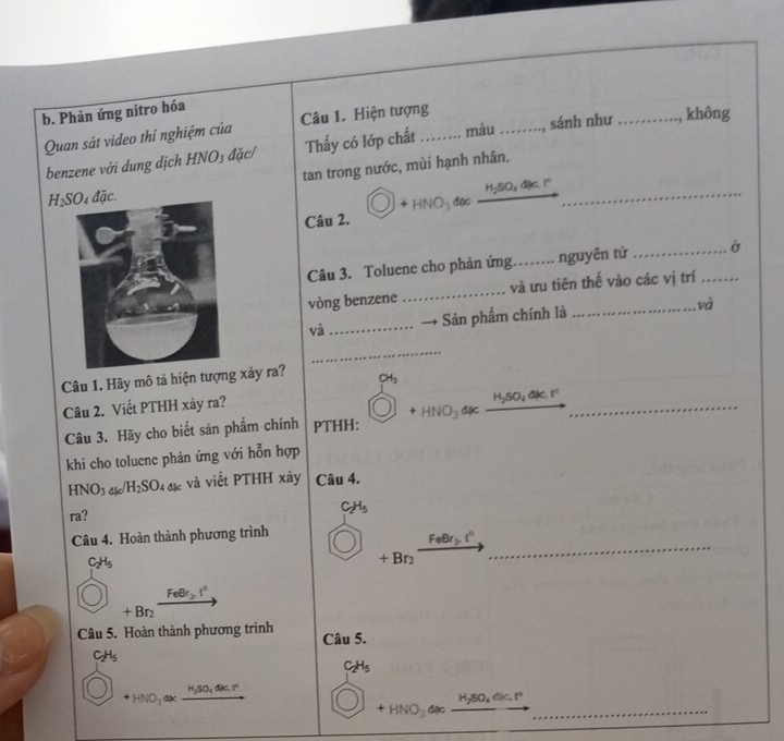 Phản ứng nitro hóa 
Quan sát video thí nghiệm của Câu 1. Hiện tượng_ 
benzene với dung dịch HNO₃ đặc/ Thấy có lớp chất màu _, sánh như _không 
tan trong nước, mùi hạnh nhân. 
_
H_2SO_4dJc.I^0
H_2SO 4 đặc.
+HNO đặc_ 
Câu 2. 
Câu 3. Toluene cho phản ứng.._ . nguyên tử __Ở 
vòng benzene _và ưu tiên thế vào các vị trí 
và Sản phẩm chính là 
và 
_ 
Câu 1. Hãy mô tả hiện tượng xảy ra? CH_3
Câu 2. Viết PTHH xảy ra? 
Câu 3. Hãy cho biết sản phẩm chính PTHH: +HNO_3dx _ H_2SO_4dx.t° _ 
khi cho toluene phản ứng với hỗn hợp
HNO_3 đặc /H_2SO_4 và viết PTHH xảy Câu 4. 
ra? C_2H_5
Câu 4. Hoàn thành phương trình
FeBr_2 t°
C_2H_5
+Br_2
_
FeBr_3t°
+Br
Câu 5. Hoàn thành phương trình Câu 5.
C_2H_5
C_2H_5
HSO, ONGT
_
+HNO_3 đặc
H_2SO_4din.t°
+HNO_3 đặc_