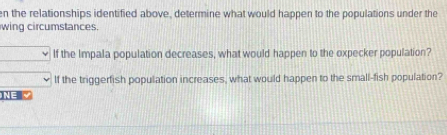 en the relationships identified above, determine what would happen to the populations under the 
wing circumstances. 
If the Impala population decreases, what would happen to the expecker population? 
If the triggerfish population increases, what would happen to the small-fish population? 
1