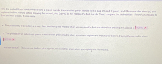 Find the probability of randomily selecting a green marble, then another green marble from a bag of 5 red, 8 green, and 3 blue marbles when (a) you 
replace the first marble before drawing the second, and (b) you do not replace the first marble. Then, compare the probabilities. Round all answers to 
four decimal places, if necessary 
a. The probability of selecting a green, then another green marble when you replace the first marble before drawing the sacond is 10.x
b. The probability of selecting a green, then another green marble when you do not replace the first marble before drawing the second is about
0.2222 × 
'Ou are about □ times more likely to pick a green, then another green when you replact the first marble.