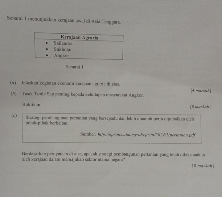 Senarai 1 menunjukkan kerajaan awal di Asia Tenggara. 
Senarai l 
(α) Jelaskan kegiatan ekonomi kerajaan agraria di atas. 
[4 markah] 
(b) Tasik Tonle Sap penting kepada kehidupan masyarakat Angkor. 
Buktikan. [8 markah] 
(c) Strategi pembangunan pertanian yang bersepadu dan lebih dinamik perlu digubalkan oleh 
pihak-pihak berkaitan. 
Sumber: http://eprints.utm.my/id/eprint/5024/1/pertanian.pdf 
Berdasarkan pernyataan di atas, apakah strategi pembangunan pertanian yang telah dilaksanakan 
oleh kerajaan dalam memajukan sektor utama negara? 
[8 markah]