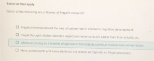 Select all that apply
Which of the following are criticisns of Plaget's research?
Plaget overemphasized the role of culture role in children's cognitive development.
Piaget thought children develop object permanence much earlier than they actually do.
Infants as young as 3 monhs of age know that objects cominue to exist even when hidden.
Many adolescents and even adults do not reason as logically as Piaget proposed.