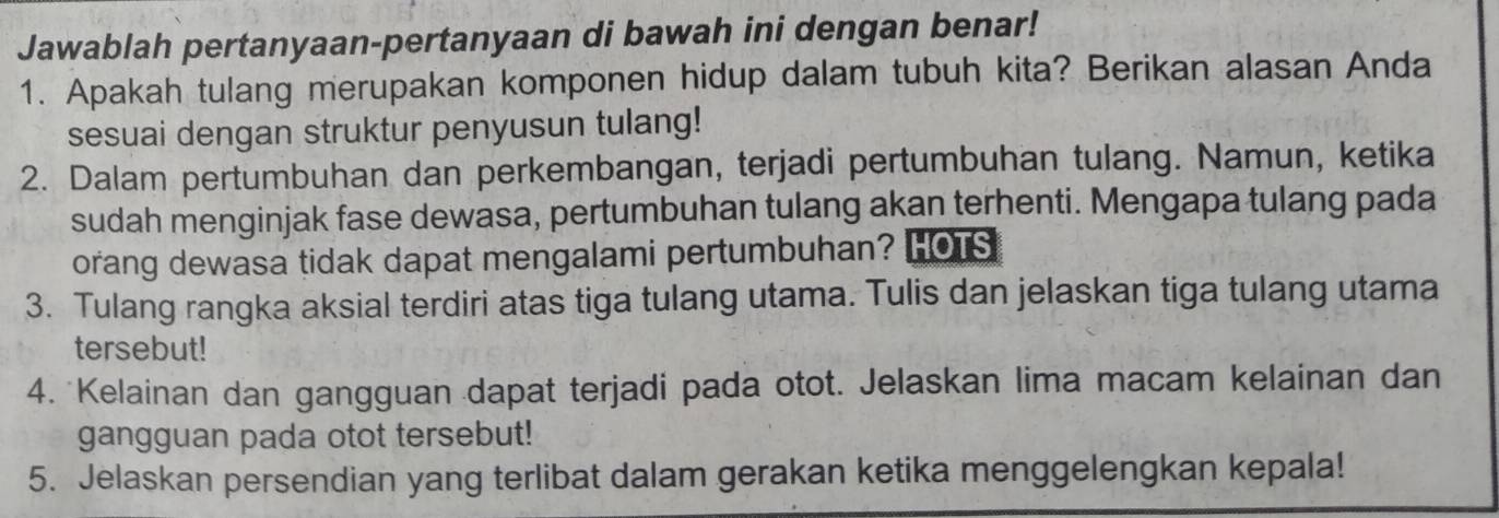 Jawablah pertanyaan-pertanyaan di bawah ini dengan benar! 
1. Apakah tulang merupakan komponen hidup dalam tubuh kita? Berikan alasan Anda 
sesuai dengan struktur penyusun tulang! 
2. Dalam pertumbuhan dan perkembangan, terjadi pertumbuhan tulang. Namun, ketika 
sudah menginjak fase dewasa, pertumbuhan tulang akan terhenti. Mengapa tulang pada 
orang dewasa tidak dapat mengalami pertumbuhan? HOTS 
3. Tulang rangka aksial terdiri atas tiga tulang utama. Tulis dan jelaskan tiga tulang utama 
tersebut! 
4. Kelainan dan gangguan dapat terjadi pada otot. Jelaskan lima macam kelainan dan 
gangguan pada otot tersebut! 
5. Jelaskan persendian yang terlibat dalam gerakan ketika menggelengkan kepala!