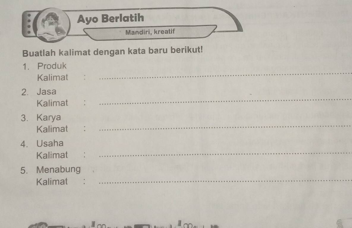 Ayo Berlatih 
Mandiri, kreatif 
Buatlah kalimat dengan kata baru berikut! 
1. Produk 
Kalimat : 
_ 
2. Jasa 
Kalimat €： 
_ 
_ 
3. Karya 
Kalimat : 
_ 
4. Usaha 
Kalimat : 
5. Menabung 
Kalimat : 
_