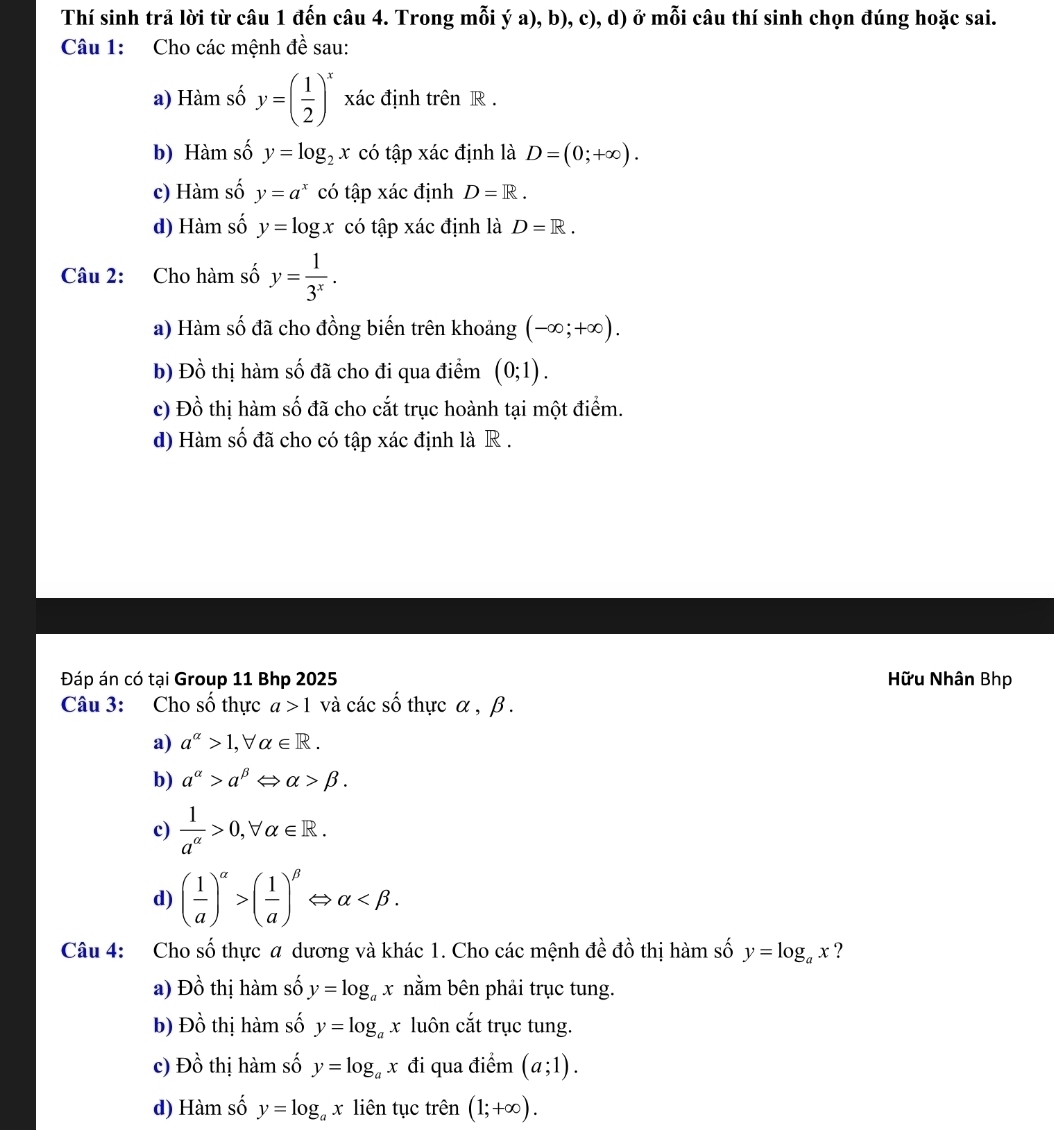 Thí sinh trả lời từ câu 1 đến câu 4. Trong mỗi ý a), b), c), d) ở mỗi câu thí sinh chọn đúng hoặc sai.
Câu 1: Cho các mệnh đề sau:
a) Hàm số y=( 1/2 )^x xác định trên R .
b) Hàm số y=log _2x có tập xác định là D=(0;+∈fty ).
c) Hàm số y=a^x có tập xác định D=R.
d) Hàm số y=log x có tập xác định là D=R.
Câu 2: Cho hàm số y= 1/3^x .
a) Hàm số đã cho đồng biến trên khoảng (-∈fty ;+∈fty ).
b) Đồ thị hàm số đã cho đi qua điểm (0;1).
c) Đồ thị hàm số đã cho cắt trục hoành tại một điểm.
d) Hàm số đã cho có tập xác định là R .
Đáp án có tại Group 11 Bhp 2025 Hữu Nhân Bhp
Câu 3: Cho số thực a>1 và các số thực α , β .
a) a^(alpha)>1,forall alpha ∈ R.
b) a^(alpha)>a^(beta) alpha >beta .
c)  1/a^(alpha) >0, alpha ∈ R.
d) ( 1/a )^alpha >( 1/a )^beta  ⇔ alpha
Câu 4: Cho số thực a dương và khác 1. Cho các mệnh đề đồ thị hàm số y=log _ax ?
a) DO 6 thị hàm số y=log _ax nằm bên phải trục tung.
b) Dhat o thị hàm số y=log _ax luôn cắt trục tung.
c) Dhat o thị hàm số y=log _ax đi qua điểm (a;1).
d) Hàm số y=log _ax liên tục trên (1;+∈fty ).