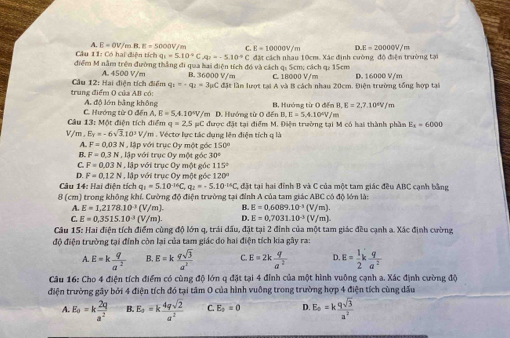 A. E=OV / m B E=5000V/m C E=10000V/m D.E=20000W/
Câu 11: Có hai diện tích q_1=5.10^4CA;=-5.10^(-9)C
điểm M nằm trện đường thắng đi qua hai điện tích đó và cách q: Scm; cách qi 15cm  đặt cách nhau 10cm. Xác định cường độ điện trường tại
A. 4500 V/m B. 36000 V/m C. 18000 V/m D. 16000 V/m
trung điểm O của AB có:  Cầu 12: Hai điện tích điểm q_1--q_2=3mu C C đặt lần lượt tại A và B cách nhau 20cm. Điện trường tổng hợp tại
C. Hướng từ O đến A, A. độ lón bằng không /m D. Hướng từ 0 đến B, Hướng từ O đến I LE=2.7.10°V/r
,E=S,4.10°V, B.E=5.4.10°V/m
Câu 13: Một điện tích điểm q=2.5mu C được đặt tại điểm M. Điện trường tại M có hai thành phần E_a=6000
v m,Ey=-6sqrt(3),10^3V /m . Véctơ lực tác dụng lên điện tích q là
A. F=0.03N lập với trục Oy một góc
B. F=0.3N , lập với trục Oy một góc 30°
C F=0.03N l , lập với trục Oy một góc 115°
D. F=0,12N T lập với trục Oy một góc 120°
Câu 14: Hai điện tích q q_1=5.10^(-14)C,q_2=-5.10^(-14)C , đặt tại hai đỉnh B và C của một tam giác đều ABC cạnh bằng
(cm ) trong không khí. Cường độ điện trường tại đình A của tam giác ABC có độ lớn là:
A. E=1,2178.10^(-3)(V/m). B. E=0,6089.10^(-1)(V/m).
C E=0,3515.10^(-3)(V/m). D. E=0,7031.10^(-3)(V/m).
Câu 15: Hai điện tích điểm cùng độ lớn q, trải dấu, đặt tại 2 đỉnh của một tam giác đều cạnh a. Xác định cường,
độ điện trường tại đính còn lại của tam giác do hai điện tích kia gây ra:
E=k q/a^2  B. E=k qsqrt(3)/a^2  C. E=2k q/a^2  D. E= 1/2 k q/a^2 
Câu 16: Cho 4 điện tích điểm có cùng độ lớn q đặt tại 4 đỉnh của một hình vuồng cạnh a. Xác định cường độ
điện trường gây bởi 4 điện tích đó tại tâm O của hình vuồng trong trường hợp 4 điện tích cùng dấu
A. E_0=k 2q/a^2  B. E_a=k 4qsqrt(2)/a^2  C. E_0=0 D E_0=k qsqrt(3)/a^2 