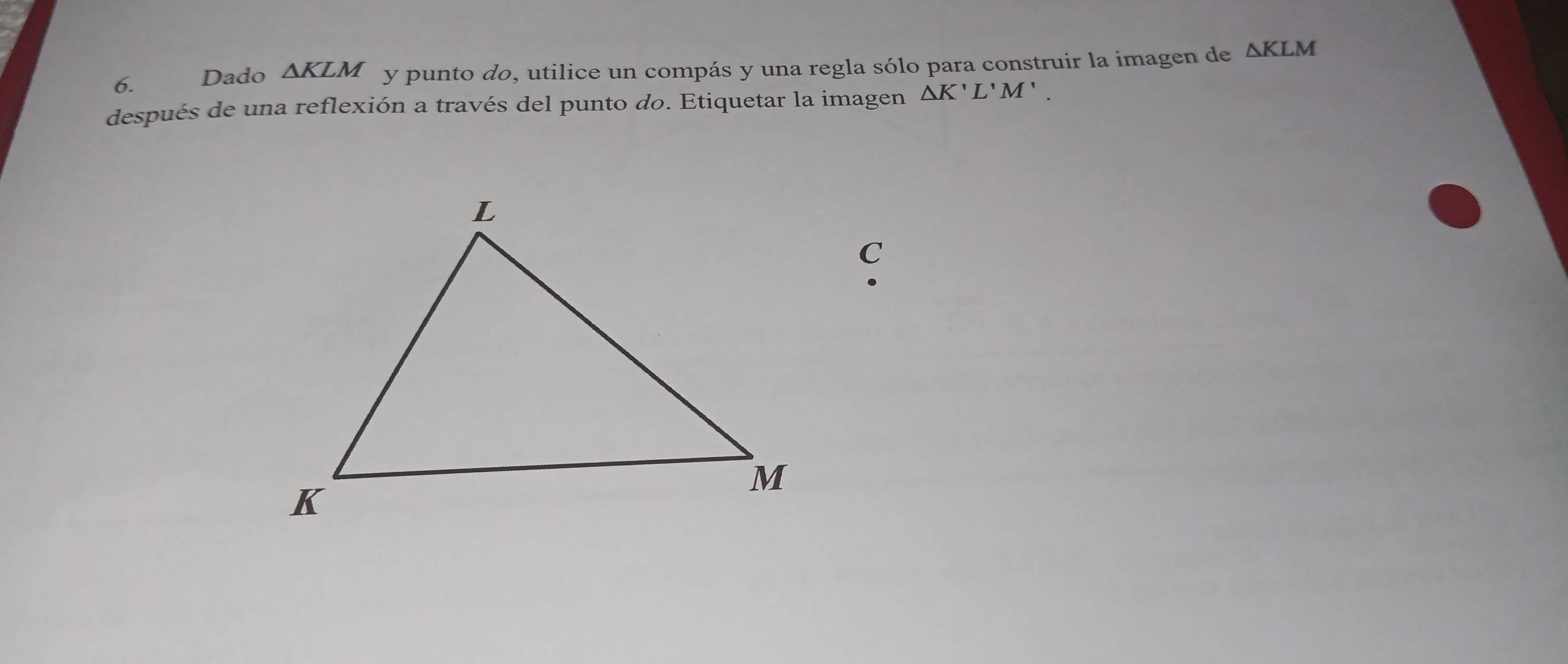 Dado ΔKLM y punto do, utilice un compás y una regla sólo para construir la imagen de △ KLM
después de una reflexión a través del punto do. Etiquetar la imagen △ K'L'M'. 
C