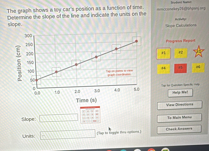 Student Name: 
The graph shows a toy car's position as a function of time. mmcconekey26@bhpsnj.org 
Determine the slope of the line and indicate the units on the 
slope. Activity: 
Slope Calculations 
Progress Report 
3 
#1 #2 
#4 #5 #6 
Tap for Question-Specific Help 
Help Me! 
View Directions 
' 
- 
Slope: □ ' 1 To Main Menu 
Units: =□ (Tap to toggle thru options.) Check Answers