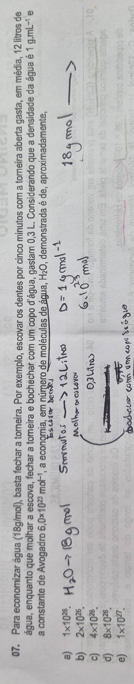 Para economizar água (18g/mol), basta fechar a torneira. Por exemplo, escovar os dentes por cinco minutos com a torneira aberta gasta, em média, 12 litros de
água, enquanto que molhar a escova, fechar a torneira e bochechar com um copo d'água, gastam 0,3 L. Considerando que a densidade da água é 1g.mL^(-1) e
a constante de Avogadro 6,0* 10^(23)mol^(-1) , a economia, em número de moléculas de água, O, demonstrada é de, aproximadamente,
a) 1* 10^(26).
b) 2* 10^(26).
c) 4* 10^(26).
d) 8* 10^(26).
e) 1* 10^(27).