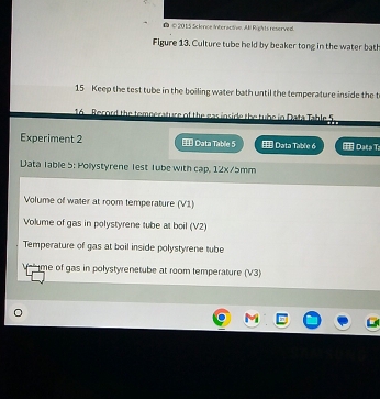 ● © 2015 Science Interactive. Ji Rights reserved. 
Figure 13. Culture tube held by beaker tong in the water bat 
15 Keep the test tube in the boiling water bath until the temperature inside the t 
16 Record the temperature of the eas inside the tube in Data Table 5
Experiment 2 T Data Table 5 Π Data Table 6 1 Data T 
Data Table 5: Pollystyrene lest Tube with cap, 12x/5mm
Volume of water at room temperature (V1) 
Volume of gas in polystyrene tube at boil (V2) 
Temperature of gas at boil inside polystyrene tube 
V me of gas in polystyrenetube at room temperature (V3)