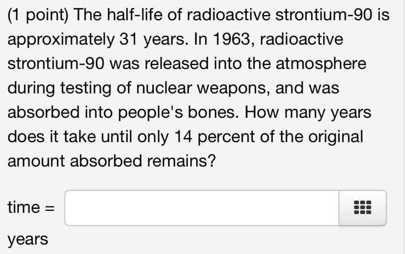 The half-life of radioactive strontium- 90 is 
approximately 31 years. In 1963, radioactive 
strontium- 90 was released into the atmosphere 
during testing of nuclear weapons, and was 
absorbed into people's bones. How many years
does it take until only 14 percent of the original 
amount absorbed remains?
time=□
years