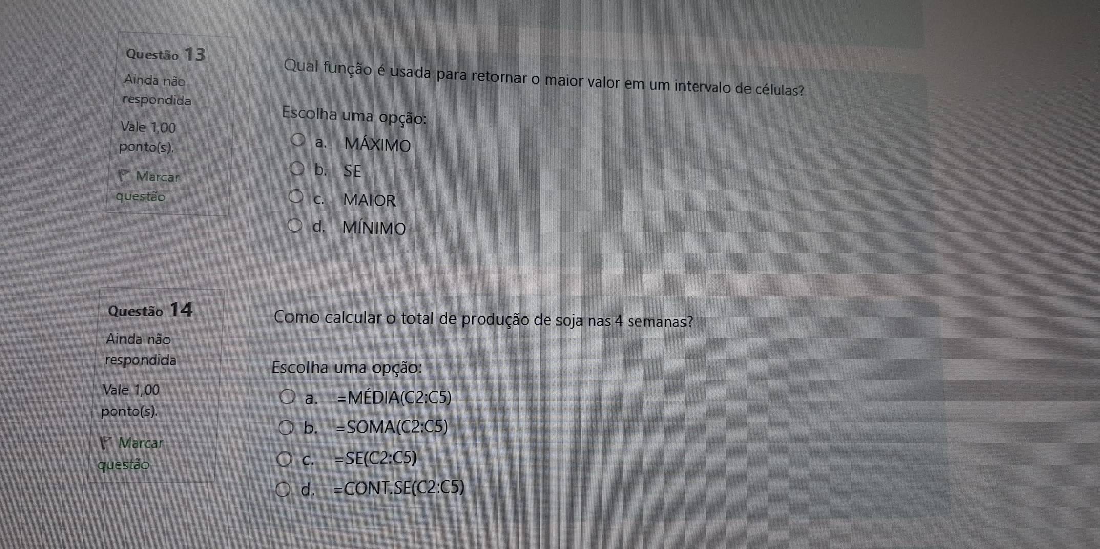 Qual função é usada para retornar o maior valor em um intervalo de células?
Ainda não
respondida
Escolha uma opção:
Vale 1,00
ponto(s).
a. MÁXIMO
Marcar
b. SE
questão c. MAIOR
d. MÍNIMO
Questão 14
Como calcular o total de produção de soja nas 4 semanas?
Ainda não
respondida
Escolha uma opção:
Vale 1,00
a. =Mhat EDIA(C2:C5)
ponto(s).
b. =SOMA(C2:C5)
Marcar
questão
C. =SE(C2:C5)
d. =CONT.SE(C2:C5)