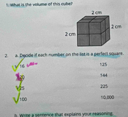 What is the volume of this cube? 
2. a. Decide if each number on the list is a perfect square.
sqrt(16)
125
beginarrayr 1_(25)^(v_25)endarray
144
225
1 100
10,000
b. Write a sentence that explains your reasoning.