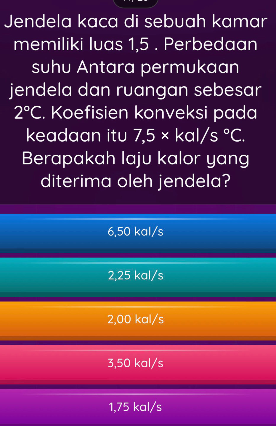 Jendela kaca di sebuah kamar
memiliki luas 1,5. Perbedaan
suhu Antara permukaan
jendela dan ruangan sebesar
2°C. Koefisien konveksi pada
keadaan itu 7,5* kal/s°C. 
Berapakah laju kalor yang
diterima oleh jendela?
6,50 kal/s
2,25 kal/s
2,00 kal/s
3,50 kal/s
1,75 kal/s