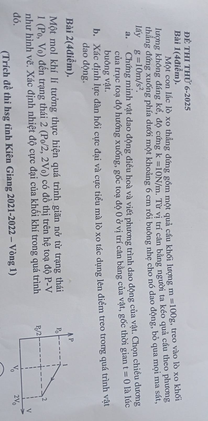 để thI thử 6-2025
Bài 1(4điểm).
Một con lắc lò xo thẳng đứng gồm một quả cầu khối lượng m=100g , treo vào lò xo khối
lượng không đáng kể, độ cứng k=10N/m. Từ vị trí cân bằng người ta kéo quả cầu theo phương
thẳng đứng xuống phía dưới một khoảng 6 cm rồi buông nhẹ cho nó dao động, bỏ qua mọi ma sát,
lấy g=10m/s^2.
a.  Chứng minh vật dao động điều hoà và viết phương trình dao động của vật. Chọn chiều dương
của trục toạ độ hướng xuống, gốc toạ độ 0 ở vị trí cân bằng của vật, gốc thời gian t=0 là lúc
buông vật.
b. Xác định lực đàn hồi cực đại và cực tiểu mà lò xo tác dụng lên điểm treo trong quá trình vật
dao động.
Bài 2(4điểm).
Một mol khí lí tưởng thực hiện quá trình giãn nở từ trạng thái
1(P_0,V_0) đến trạng thái 2 2(P_0/2,2V_0) có đồ thị trên hệ toạ độ P-V
như hình vẽ. Xác định nhiệt độ cực đại của khối khí trong quá trình 
đó. 
(Trích đề thi hsg tỉnh Kiên Giang 2021-2022 - Vòng 1)
