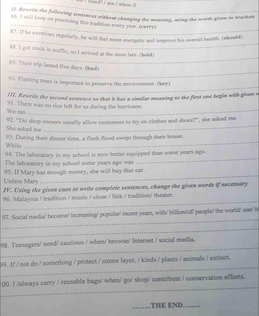 fixed? / are / when /1 
II. Rewrite the following sentences without changing the meaning, using the words given in brackets 
_ 
86. I will keep on practising this tradition every year. (carry) 
_ 
87. If he exercises regularly, he will feel more energetic and improve his overall health. (should) 
_ 
88. I got stuck in traffic, so I arrived at the store late. (held) 
_ 
89. Their trip lasted five days. (had) 
_ 
90. Planting trees is important to preserve the environment. (key) 
III. Rewrite the second sentence so that it has a similar meaning to the first one begin with given w 
_ 
91. There was no rice left for us during the hurricane. 
We ran 
92. “Do shop owners usually allow customers to try on clothes and shoes?”, she asked me 
She asked me 
_ 
_ 
93. During their dinner time, a flash flood swept through their house. 
While 
_ 
94. The laboratory in my school is now better equipped than some years ago. 
The laboratory in my school some years ago was 
95. If Mary has enough money, she will buy that car. 
Unless Mary 
_ 
IV. Using the given cues to write complete sentences, change the given words if necessary 
_ 
96. Malaysia / tradition / music / close / link / tradition/ theater. 
_ 
97. Social media/ become/ increasing/ popular/ recent years, with/ billion/of7 people/ the world/ use/ it 
_ 
_ 
98. Teenagers/ need/ cautious / when/ browse/ Internet / social media. 
_ 
99. If / not do / something / protect / ozone layer, / kinds / plants / animals / extinct. 
_ 
00. I /always carry / reusable bags/ when/ go/ shop/ contribute / conservation efforts. 
_THE END._