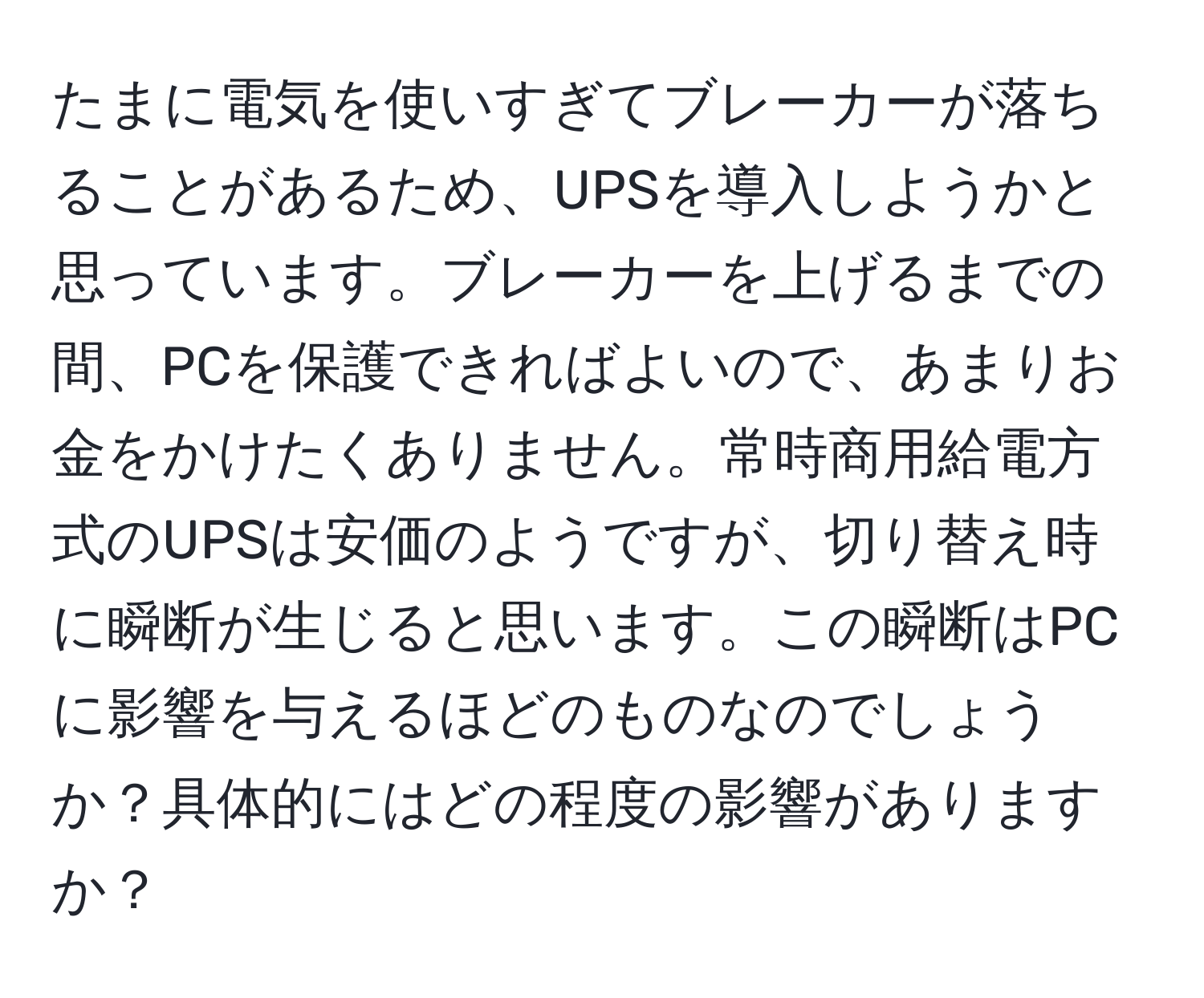 たまに電気を使いすぎてブレーカーが落ちることがあるため、UPSを導入しようかと思っています。ブレーカーを上げるまでの間、PCを保護できればよいので、あまりお金をかけたくありません。常時商用給電方式のUPSは安価のようですが、切り替え時に瞬断が生じると思います。この瞬断はPCに影響を与えるほどのものなのでしょうか？具体的にはどの程度の影響がありますか？